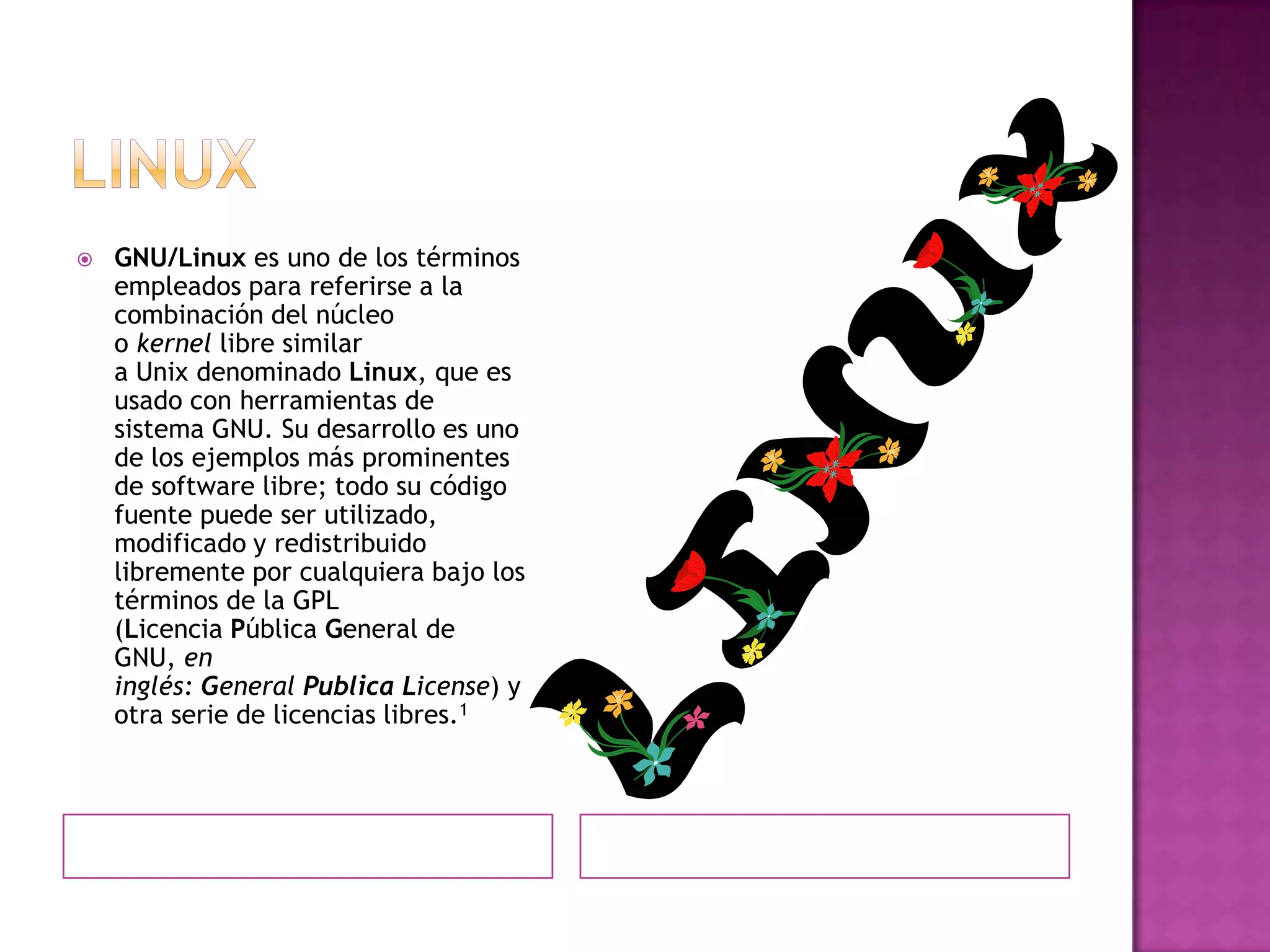    GNU/Linux es uno de los términos
    empleados para referirse a la
    combinación del núcleo
    o kernel libre similar
    a Unix denominado Linux, que es
    usado con herramientas de
    sistema GNU. Su desarrollo es uno
    de los ejemplos más prominentes
    de software libre; todo su código
    fuente puede ser utilizado,
    modificado y redistribuido
    libremente por cualquiera bajo los
    términos de la GPL
    (Licencia Pública General de
    GNU, en
    inglés: General Publica License) y
    otra serie de licencias libres.1
 