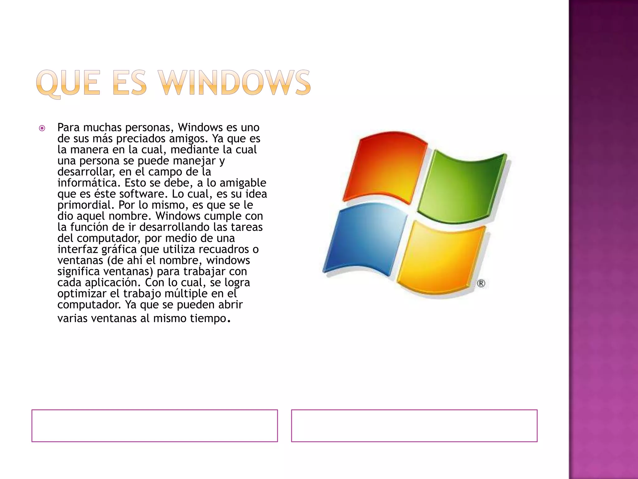    Para muchas personas, Windows es uno
    de sus más preciados amigos. Ya que es
    la manera en la cual, mediante la cual
    una persona se puede manejar y
    desarrollar, en el campo de la
    informática. Esto se debe, a lo amigable
    que es éste software. Lo cual, es su idea
    primordial. Por lo mismo, es que se le
    dio aquel nombre. Windows cumple con
    la función de ir desarrollando las tareas
    del computador, por medio de una
    interfaz gráfica que utiliza recuadros o
    ventanas (de ahí el nombre, windows
    significa ventanas) para trabajar con
    cada aplicación. Con lo cual, se logra
    optimizar el trabajo múltiple en el
    computador. Ya que se pueden abrir
    varias ventanas al mismo tiempo.
 