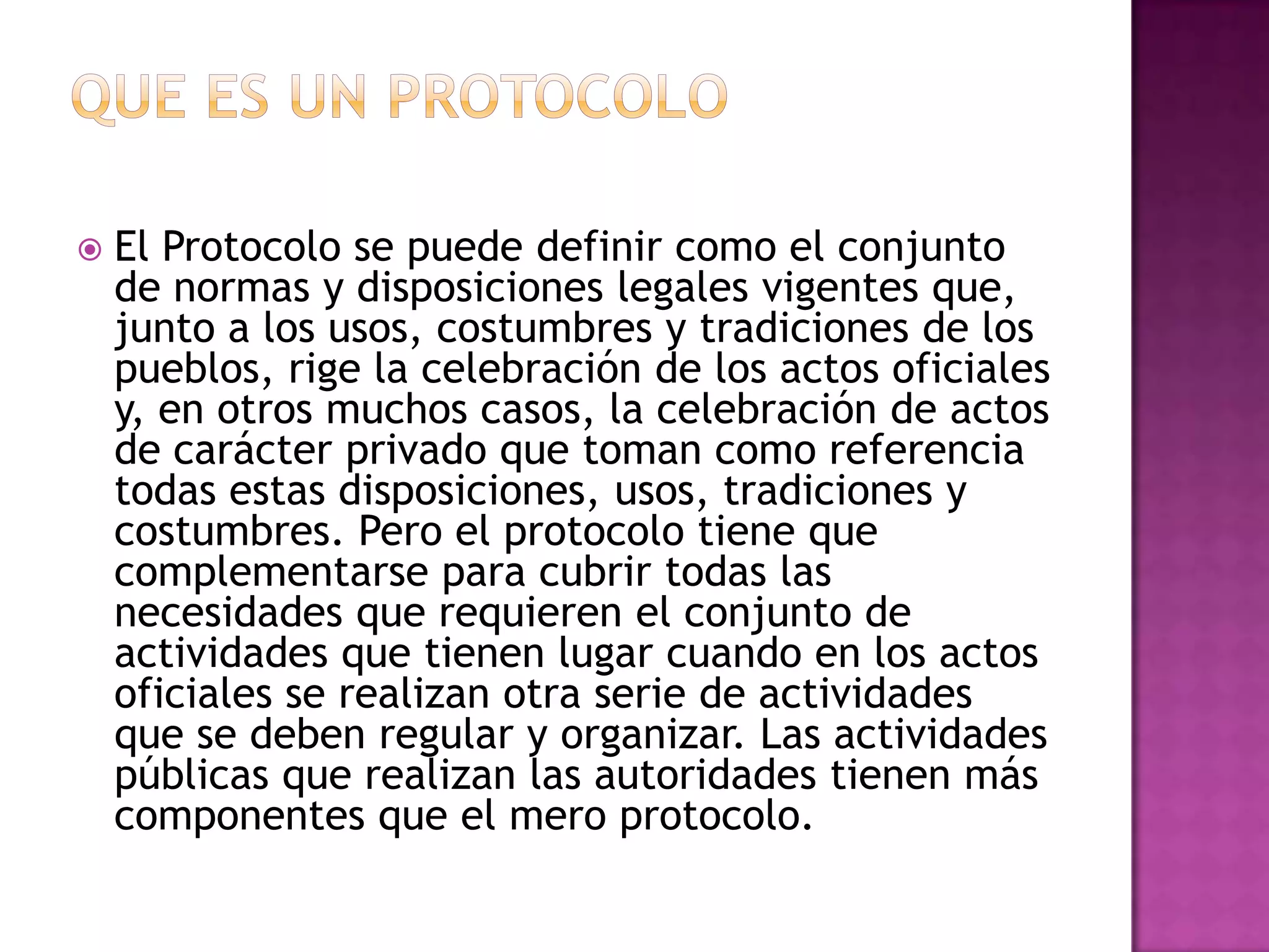   El Protocolo se puede definir como el conjunto
    de normas y disposiciones legales vigentes que,
    junto a los usos, costumbres y tradiciones de los
    pueblos, rige la celebración de los actos oficiales
    y, en otros muchos casos, la celebración de actos
    de carácter privado que toman como referencia
    todas estas disposiciones, usos, tradiciones y
    costumbres. Pero el protocolo tiene que
    complementarse para cubrir todas las
    necesidades que requieren el conjunto de
    actividades que tienen lugar cuando en los actos
    oficiales se realizan otra serie de actividades
    que se deben regular y organizar. Las actividades
    públicas que realizan las autoridades tienen más
    componentes que el mero protocolo.
 