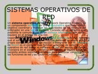 SISTEMAS OPERATIVOS DE RED Un  sistema operativo de red  (Network Operating System) es un componente  software  de una  computadora  que tiene como objetivo coordinar y manejar las actividades de los recursos del ordenador en una  red  de equipos. Consiste en un software que posibilita la comunicación de un  sistema informático  con otros equipos en el ámbito de una red. Dependiendo del fabricante del  sistema operativo  de red, tenemos que el software de red para un equipo personal se puede añadir al propio sistema operativo del equipo o integrarse con él.  Netware  de  Novell  es el ejemplo más familiar y famoso de sistema operativo de red donde el software de red del equipo cliente se incorpora en el sistema operativo del equipo. El equipo personal necesita ambos sistema operativos para gestionar conjuntamente las funciones  de red y las funciones individuales. 