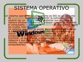 SISTEMA OPERATIVO Un sistema operativo (cuyo acrónimo es SO) es un conjunto de  programas  destinados a permitir la comunicación del usuario con un  computador  y gestionar sus recursos de manera eficiente. Comienza a trabajar cuando se enciende el computador, y gestiona el  hardware  de la máquina desde los niveles más básicos. Un sistema operativo se puede encontrar normalmente en la mayoría de los aparatos electrónicos que podamos utilizar sin necesidad de estar conectados a una computadora y que utilicen microprocesadores para funcionar, ya que gracias a estos podemos entender la máquina y que ésta cumpla con sus funciones (teléfonos móviles, reproductores de DVD, autoradios... y computadoras)  