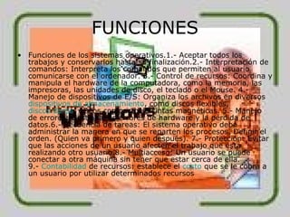 FUNCIONES Funciones de los sistemas operativos.1.- Aceptar todos los trabajos y conservarlos hasta su finalización.2.- Interpretación de comandos: Interpreta los comandos que permiten al usuario comunicarse con el ordenador. 3.- Control de recursos: Coordina y manipula el hardware de la computadora, como la memoria, las impresoras, las unidades de disco, el teclado o el Mouse. 4.- Manejo de dispositivos de E/S: Organiza los archivos en diversos  dispositivos de almacenamiento , como discos flexibles,  discos duros , discos compactos o cintas magnéticas. 5.- Manejo de errores: Gestiona los errores de hardware y la pérdida de datos.6.- Secuencia de tareas: El sistema operativo debe administrar la manera en que se reparten los procesos. Definir el orden. (Quien va primero y quien después). 7.- Protección: Evitar que las acciones de un usuario afecten el trabajo que esta realizando otro usuario.8.- Multiacceso: Un usuario se puede conectar a otra máquina sin tener que estar cerca de ella. 9.-  Contabilidad  de recursos: establece el  costo  que se le cobra a un usuario por utilizar determinados recursos 