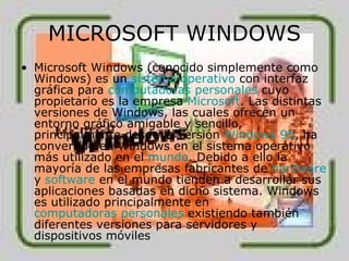 MICROSOFT WINDOWS Microsoft Windows (conocido simplemente como Windows) es un  sistema operativo  con interfaz gráfica para  computadoras personales  cuyo propietario es la empresa  Microsoft . Las distintas versiones de Windows, las cuales ofrecen un entorno gráfico amigable y sencillo, principalmente desde la versión  Windows 95 , ha convertido en Windows en el sistema operativo más utilizado en el  mundo . Debido a ello la mayoría de las empresas fabricantes de  hardware  y  software  en el mundo tienden a desarrollar sus aplicaciones basadas en dicho sistema. Windows es utilizado principalmente en  computadoras personales  existiendo también diferentes versiones para servidores y dispositivos móviles  