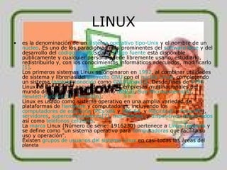 LINUX es la denominación de un  sistema operativo   tipo- Unix  y el nombre de un  núcleo . Es uno de los paradigmas más prominentes del  software libre  y del desarrollo del  código abierto , cuyo  código fuente  está disponible públicamente y cualquier persona puede libremente usarlo, estudiarlo, redistribuirlo y, con los conocimientos informáticos adecuados, modificarlo [1] . Los primeros sistemas Linux se originaron en  1992 , al combinar utilidades de sistema y librerías del  proyecto GNU  con el  núcleo Linux , completando un sistema  también conocido  como  GNU/Linux [2] . Desde fines de  1990  Linux ha obtenido el apoyo de diversas empresas multinacionales del mundo de la informática, tales como  IBM [3] ,  Sun Microsystems [4] ,  Hewlett - Packard [5]  y  Novell [6] . Linux es usado como sistema operativo en una amplia variedad de plataformas de  hardware  y computadores, incluyendo los  computadores de escritorio  ( PCs   x86  y  x86-64 , y  Macintosh  y  PowerPC ),  servidores ,  supercomputadores [7] ,  mainframes , y  dispositivos empotrados  así como  teléfonos celulares . La  marca  Linux (Número de serie: 1916230) pertenece a  Linus   Torvalds  y se define como "un sistema operativo para  computadoras  que facilita su uso y operación". Existen  grupos de usuarios del sistema Linux  en casi todas las áreas del  planeta 