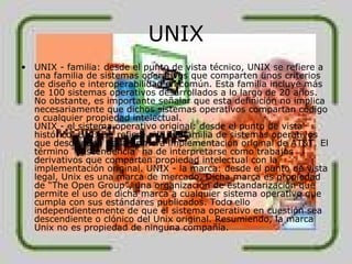 UNIX UNIX - familia: desde el punto de vista técnico, UNIX se refiere a una familia de sistemas operativos que comparten unos criterios de diseño e interoperabilidad en común. Esta familia incluye más de 100 sistemas operativos desarrollados a lo largo de 20 años. No obstante, es importante señalar que esta definición no implica necesariamente que dichos sistemas operativos compartan código o cualquier propiedad intelectual. UNIX - el sistema operativo original: desde el punto de vista histórico, UNIX se refiere a la subfamilia de sistemas operativos que descienden de la primera implementación original de AT&T. El término "descendencia" ha de interpretarse como trabajos derivativos que comparten propiedad intelectual con la implementación original. UNIX - la marca: desde el punto de vista legal, Unix es una marca de mercado. Dicha marca es propiedad de “The Open Group”, una organización de estandarización que permite el uso de dicha marca a cualquier sistema operativo que cumpla con sus estándares publicados. Todo ello independientemente de que el sistema operativo en cuestión sea descendiente o clónico del Unix original. Resumiendo, la marca Unix no es propiedad de ninguna compañía. 