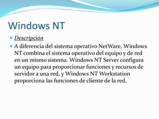 Windows NT
 Descripción
 A diferencia del sistema operativo NetWare, Windows
NT combina el sistema operativo del equipo y de red
en un mismo sistema. Windows NT Server configura
un equipo para proporcionar funciones y recursos de
servidor a una red, y Windows NT Workstation
proporciona las funciones de cliente de la red.
 