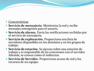  Características
 Servicio de mensajería. Monitoriza la red y recibe
mensajes emergentes para el usuario.
 Servicio de alarma. Envía las notificaciones recibidas por
el servicio de mensajería.
 Servicio de exploración. Proporciona una lista de
servidores disponibles en los dominios y en los grupos de
trabajo.
 Servicio de estación. Se ejecuta sobre una estación de
trabajo y es responsable de las conexiones con el servidor.
Además, se conoce como el redirector.
 Servicio de Servidor. Proporciona acceso de red a los
recursos de un equipo.
 