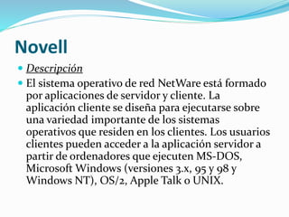 Novell
 Descripción
 El sistema operativo de red NetWare está formado
por aplicaciones de servidor y cliente. La
aplicación cliente se diseña para ejecutarse sobre
una variedad importante de los sistemas
operativos que residen en los clientes. Los usuarios
clientes pueden acceder a la aplicación servidor a
partir de ordenadores que ejecuten MS-DOS,
Microsoft Windows (versiones 3.x, 95 y 98 y
Windows NT), OS/2, Apple Talk o UNIX.
 