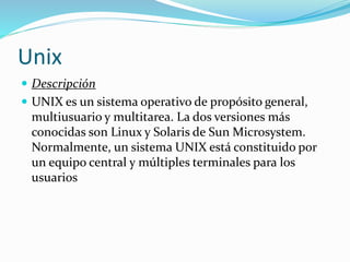 Unix
 Descripción
 UNIX es un sistema operativo de propósito general,
multiusuario y multitarea. La dos versiones más
conocidas son Linux y Solaris de Sun Microsystem.
Normalmente, un sistema UNIX está constituido por
un equipo central y múltiples terminales para los
usuarios
 