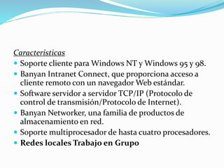 Características
 Soporte cliente para Windows NT y Windows 95 y 98.
 Banyan Intranet Connect, que proporciona acceso a
cliente remoto con un navegador Web estándar.
 Software servidor a servidor TCP/IP (Protocolo de
control de transmisión/Protocolo de Internet).
 Banyan Networker, una familia de productos de
almacenamiento en red.
 Soporte multiprocesador de hasta cuatro procesadores.
 Redes locales Trabajo en Grupo
 