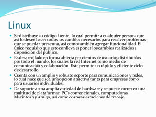 Linux
 Se distribuye su código fuente, lo cual permite a cualquier persona que
así lo desee hacer todos los cambios necesarios para resolver problemas
que se puedan presentar, así como también agregar funcionalidad. El
único requisito que esto conlleva es poner los cambios realizados a
disposición del público.
 Es desarrollado en forma abierta por cientos de usuarios distribuidos
por todo el mundo, los cuales la red Internet como medio de
comunicación y colaboración. Esto permite un rápido y eficiente ciclo
de desarrollo.
 Cuenta con un amplio y robusto soporte para comunicaciones y redes,
lo cual hace que sea una opción atractiva tanto para empresas como
para usuarios individuales.
 Da soporte a una amplia variedad de hardware y se puede correr en una
multitud de plataformas: PC's convencionales, computadoras
Macintosh y Amiga, así como costosas estaciones de trabajo
 