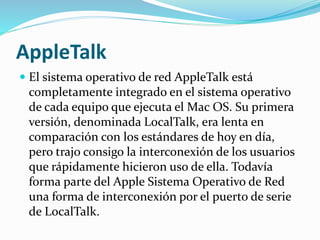 AppleTalk
 El sistema operativo de red AppleTalk está
completamente integrado en el sistema operativo
de cada equipo que ejecuta el Mac OS. Su primera
versión, denominada LocalTalk, era lenta en
comparación con los estándares de hoy en día,
pero trajo consigo la interconexión de los usuarios
que rápidamente hicieron uso de ella. Todavía
forma parte del Apple Sistema Operativo de Red
una forma de interconexión por el puerto de serie
de LocalTalk.
 