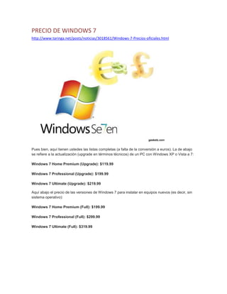 PRECIO DE WINDOWS 7
http://www.taringa.net/posts/noticias/3018561/Windows-7-Precios-oficiales.html
Pues bien, aquí tienen ustedes las listas completas (a falta de la conversión a euros). La de abajo
se refiere a la actualización (upgrade en términos técnicos) de un PC con Windows XP o Vista a 7:
Windows 7 Home Premium (Upgrade): $119.99
Windows 7 Professional (Upgrade): $199.99
Windows 7 Ultimate (Upgrade): $219.99
Aquí abajo el precio de las versiones de Windows 7 para instalar en equipos nuevos (es decir, sin
sistema operativo):
Windows 7 Home Premium (Full): $199.99
Windows 7 Professional (Full): $299.99
Windows 7 Ultimate (Full): $319.99
 
