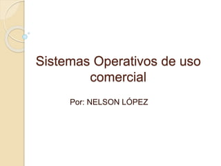 Sistemas Operativos de uso 
comercial 
Por: NELSON LÓPEZ 
 
