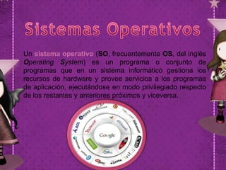 Un sistema operativo (SO, frecuentemente OS, del inglés
Operating System) es un programa o conjunto de
programas que en un sistema informático gestiona los
recursos de hardware y provee servicios a los programas
de aplicación, ejecutándose en modo privilegiado respecto
de los restantes y anteriores próximos y viceversa.

 