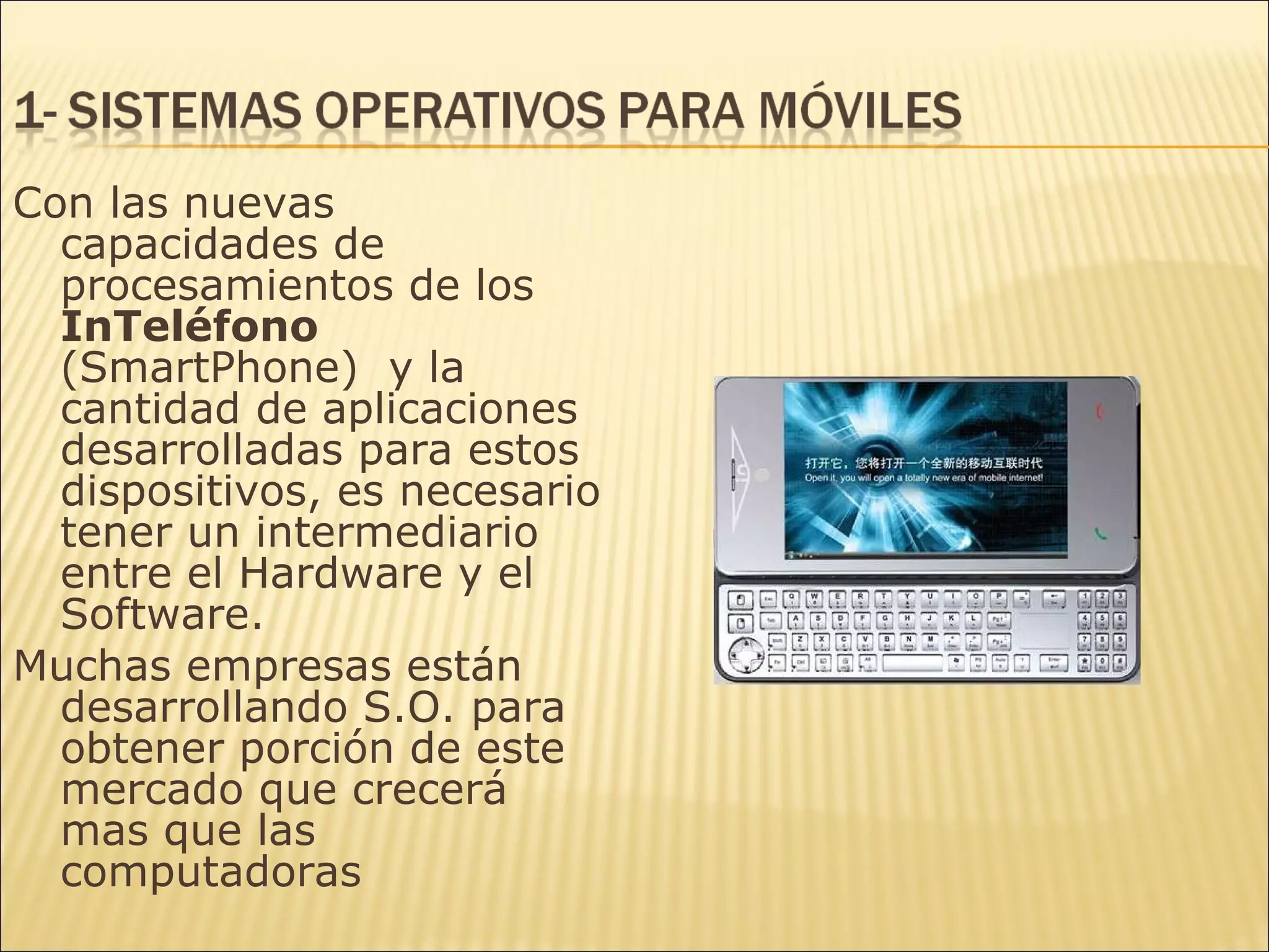 Con las nuevas capacidades de procesamientos de los  InTeléfono  (SmartPhone)  y la cantidad de aplicaciones desarrolladas para estos dispositivos, es necesario tener un intermediario entre el Hardware y el Software. Muchas empresas están desarrollando S.O. para obtener porción de este mercado que crecerá mas que las computadoras 