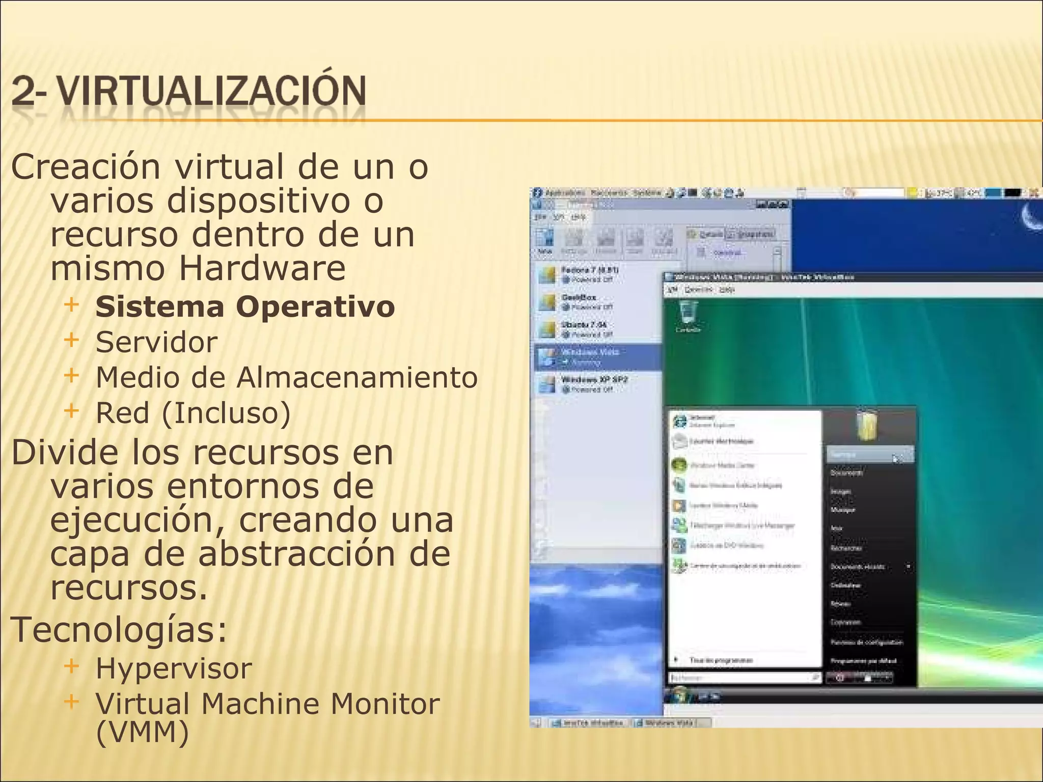 Creación virtual de un o varios dispositivo o recurso dentro de un mismo Hardware Sistema Operativo Servidor Medio de Almacenamiento Red (Incluso) Divide los recursos en varios entornos de ejecución, creando una capa de abstracción de recursos. Tecnologías: Hypervisor Virtual Machine Monitor (VMM) 
