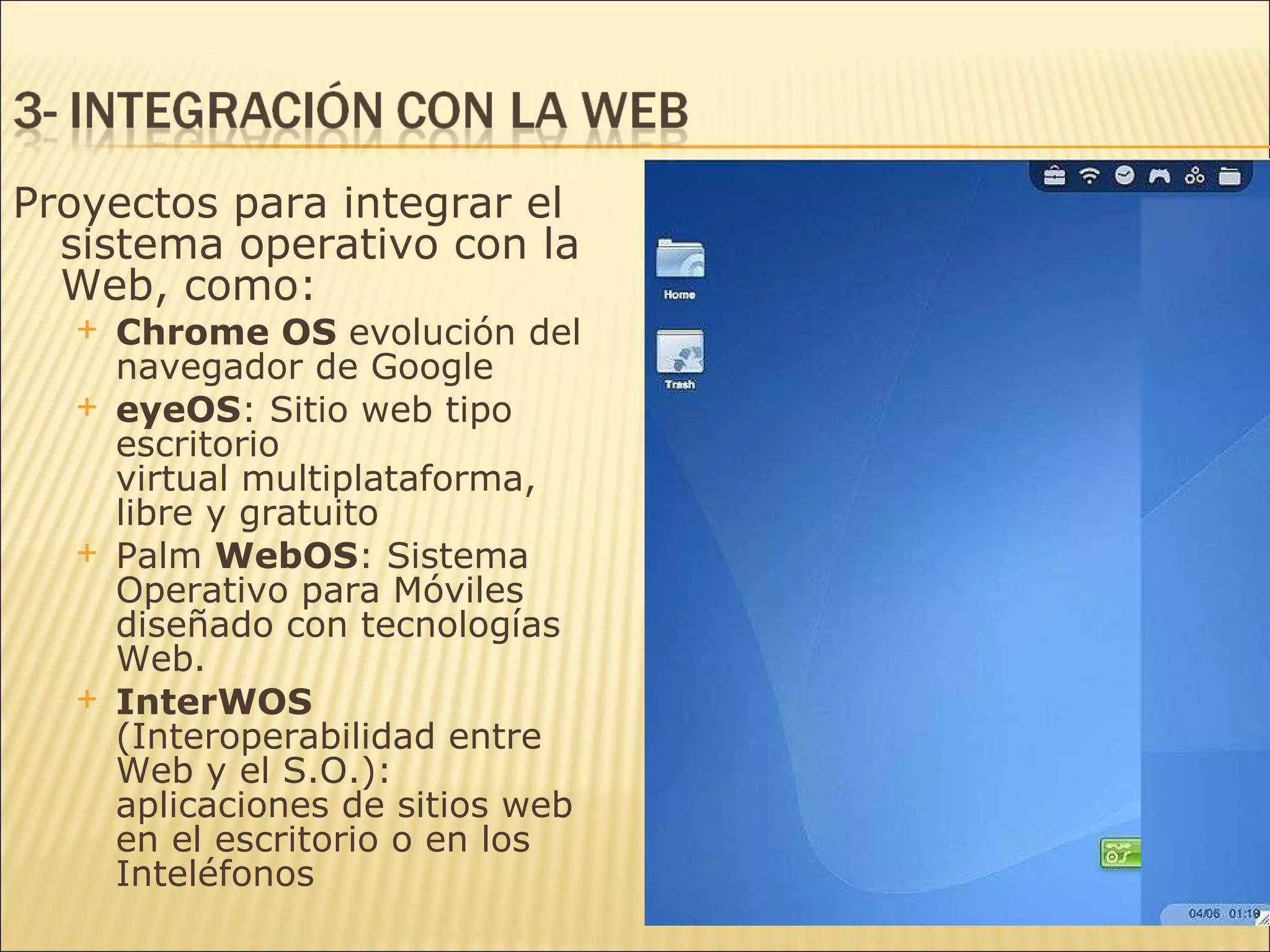 Proyectos para integrar el sistema operativo con la Web, como: Chrome OS  evolución del navegador de Google eyeOS : Sitio web tipo  escritorio virtual multiplataforma, libre y gratuito Palm  WebOS : Sistema Operativo para Móviles diseñado con tecnologías Web. InterWOS  (Interoperabilidad entre Web y el S.O.): aplicaciones de sitios web en el escritorio o en los  Inteléfonos 