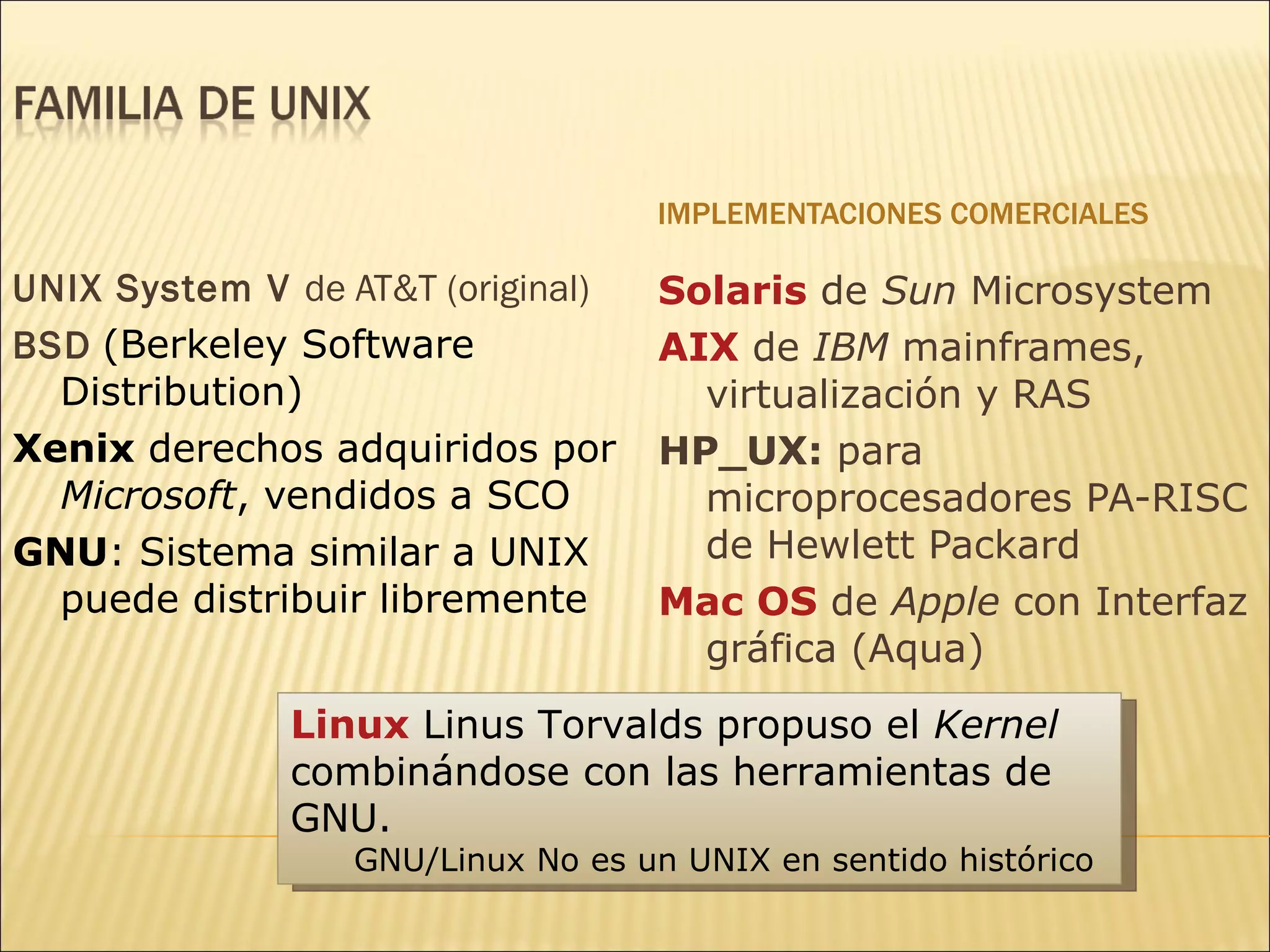 IMPLEMENTACIONES COMERCIALES UNIX System V  de AT&T (original) BSD   ( Berkeley Software Distribution)  Xenix  derechos adquiridos por  Microsoft , vendidos a SCO GNU : Sistema similar a UNIX puede distribuir libremente Solaris   de  Sun  Microsystem AIX   de  IBM  mainframes, virtualización y RAS HP_UX:  para microprocesadores  PA-RISC  de Hewlett Packard Mac OS  de  Apple  con Interfaz gráfica (Aqua) Linux  Linus Torvalds propuso el  Kernel  combinándose con las herramientas de GNU.  GNU/Linux No es un UNIX en sentido histórico 