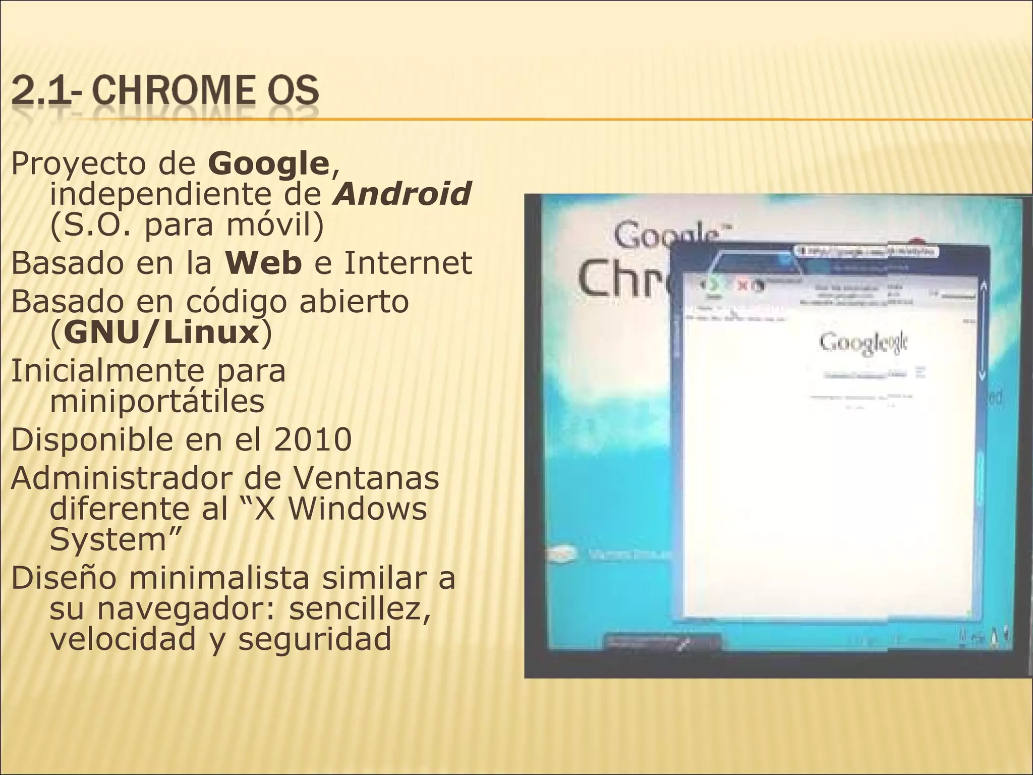 Proyecto de  Google , independiente de  Android  (S.O. para móvil) Basado en la  Web  e Internet Basado en código abierto ( GNU/Linux ) Inicialmente para miniportátiles Disponible en el 2010 Administrador de Ventanas diferente al “X Windows System” Diseño minimalista similar a su navegador: sencillez, velocidad y seguridad 