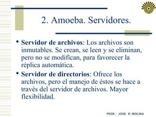 2. Amoeba. Servidores.
 Servidor de archivos: Los archivos son
inmutables. Se crean, se leen y se eliminan,
pero no se modifican, para favorecer la
réplica automática.
 Servidor de directorios: Ofrece los
archivos, pero el manejo de éstos se hace a
través del servidor de archivos. Mayor
flexibilidad.

 