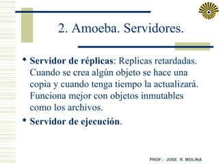 2. Amoeba. Servidores.
 Servidor de réplicas: Replicas retardadas.
Cuando se crea algún objeto se hace una
copia y cuando tenga tiempo la actualizará.
Funciona mejor con objetos inmutables
como los archivos.
 Servidor de ejecución.

 