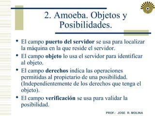 2. Amoeba. Objetos y
Posibilidades.
 El campo puerto del servidor se usa para localizar
la máquina en la que reside el servidor.
 El campo objeto lo usa el servidor para identificar
al objeto.
 El campo derechos indica las operaciones
permitidas al propietario de una posibilidad.
(Independientemente de los derechos que tenga el
objeto).
 El campo verificación se usa para validar la
posibilidad.

 