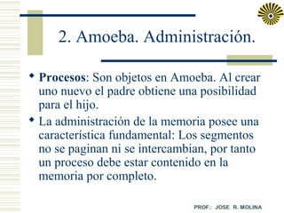 2. Amoeba. Administración.
 Procesos: Son objetos en Amoeba. Al crear
uno nuevo el padre obtiene una posibilidad
para el hijo.
 La administración de la memoria posee una
característica fundamental: Los segmentos
no se paginan ni se intercambian, por tanto
un proceso debe estar contenido en la
memoria por completo.

 