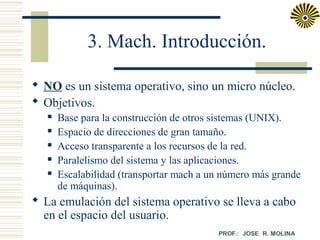 3. Mach. Introducción.
 NO es un sistema operativo, sino un micro núcleo.
 Objetivos.






Base para la construcción de otros sistemas (UNIX).
Espacio de direcciones de gran tamaño.
Acceso transparente a los recursos de la red.
Paralelismo del sistema y las aplicaciones.
Escalabilidad (transportar mach a un número más grande
de máquinas).

 La emulación del sistema operativo se lleva a cabo
en el espacio del usuario.

 