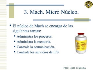 3. Mach. Micro Núcleo.
 El núcleo de Mach se encarga de las
siguientes tareas:





Administra los procesos.
Administra la memoria.
Controla la comunicación.
Controla los servicios de E/S.

 