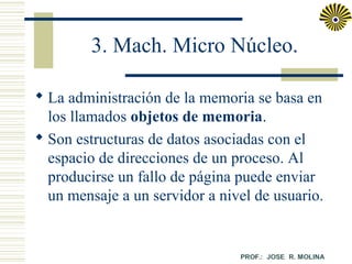 3. Mach. Micro Núcleo.
 La administración de la memoria se basa en
los llamados objetos de memoria.
 Son estructuras de datos asociadas con el
espacio de direcciones de un proceso. Al
producirse un fallo de página puede enviar
un mensaje a un servidor a nivel de usuario.

 