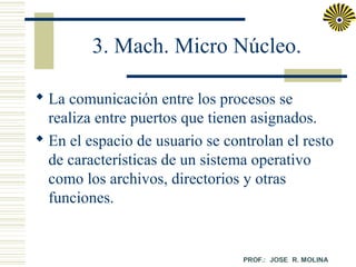 3. Mach. Micro Núcleo.
 La comunicación entre los procesos se
realiza entre puertos que tienen asignados.
 En el espacio de usuario se controlan el resto
de características de un sistema operativo
como los archivos, directorios y otras
funciones.

 