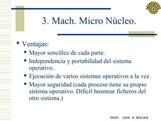3. Mach. Micro Núcleo.
 Ventajas:






Mayor sencillez de cada parte.
Independencia y portabilidad del sistema
operativo.
Ejecución de varios sistemas operativos a la vez.
Mayor seguridad (cada proceso tiene su propio
sistema operativo. Difícil husmear ficheros del
otro sistema.)

 