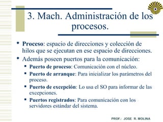 3. Mach. Administración de los
procesos.
 Proceso: espacio de direcciones y colección de
hilos que se ejecutan en ese espacio de direcciones.
 Además poseen puertos para la comunicación:







Puerto de proceso: Comunicación con el núcleo.
Puerto de arranque: Para inicializar los parámetros del
proceso.
Puerto de excepción: Lo usa el SO para informar de las
excepciones.
Puertos registrados: Para comunicación con los
servidores estándar del sistema.

 