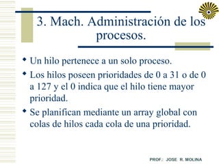 3. Mach. Administración de los
procesos.
 Un hilo pertenece a un solo proceso.
 Los hilos poseen prioridades de 0 a 31 o de 0
a 127 y el 0 indica que el hilo tiene mayor
prioridad.
 Se planifican mediante un array global con
colas de hilos cada cola de una prioridad.

 