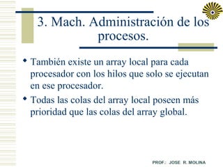 3. Mach. Administración de los
procesos.
 También existe un array local para cada
procesador con los hilos que solo se ejecutan
en ese procesador.
 Todas las colas del array local poseen más
prioridad que las colas del array global.

 