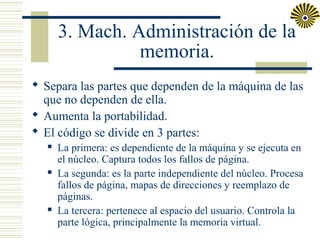 3. Mach. Administración de la
memoria.
 Separa las partes que dependen de la máquina de las
que no dependen de ella.
 Aumenta la portabilidad.
 El código se divide en 3 partes:






La primera: es dependiente de la máquina y se ejecuta en
el núcleo. Captura todos los fallos de página.
La segunda: es la parte independiente del núcleo. Procesa
fallos de página, mapas de direcciones y reemplazo de
páginas.
La tercera: pertenece al espacio del usuario. Controla la
parte lógica, principalmente la memoria virtual.

 