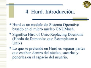 4. Hurd. Introducción.
 Hurd es un modelo de Sistema Operativo
basado en el micro núcleo GNUMach.
 Significa Hird of Unix-Replacing Daemons
(Horda de Demonios que Reemplazan a
Unix)
 Lo que se pretende en Hurd es separar partes
que estaban dentro del núcleo, sacarlas y
ponerlas en el espacio del usuario.

 
