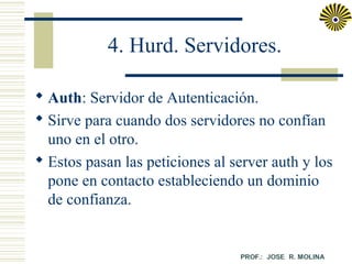 4. Hurd. Servidores.
 Auth: Servidor de Autenticación.
 Sirve para cuando dos servidores no confían
uno en el otro.
 Estos pasan las peticiones al server auth y los
pone en contacto estableciendo un dominio
de confianza.

 