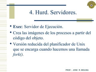 4. Hurd. Servidores.
 Exec: Servidor de Ejecución.
 Crea las imágenes de los procesos a partir del
código del objeto.
 Versión reducida del planificador de Unix
que se encarga cuando hacemos una llamada
fork().

 