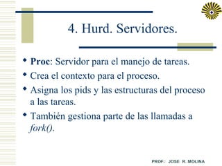 4. Hurd. Servidores.
 Proc: Servidor para el manejo de tareas.
 Crea el contexto para el proceso.
 Asigna los pids y las estructuras del proceso
a las tareas.
 También gestiona parte de las llamadas a
fork().

 