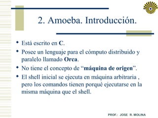 2. Amoeba. Introducción.
 Está escrito en C.
 Posee un lenguaje para el cómputo distribuido y
paralelo llamado Orca.
 No tiene el concepto de “máquina de origen”.
 El shell inicial se ejecuta en máquina arbitraria ,
pero los comandos tienen porqué ejecutarse en la
misma máquina que el shell.

 