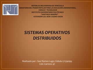 REPÚBLICA BOLIVARIANA DE VENEZUELA
MINISTERIO DEL PODER POPULAR PARA LA EDUCACIÓN UNIVERSITARIA,
CIENCIA Y TECNOLOGÍA
INSTITUTO UNIVERSITARIO POLITÉCNICO
“SANTIAGO MARIÑO”
EXTENSIÓN COL-SEDE CIUDAD OJEDA
SISTEMAS OPERATIVOS
DISTRIBUIDOS
Realizado por : Saul Ramos Lugo; Cédula 27139099;
Cód. Carrera: 47
 