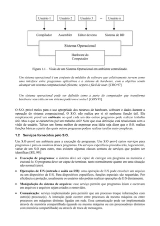 Usuário 1                 Usuário 2                Usuário 3               ›š™
                                                                                                         ™™          Usuário n




                            Compilador                Assembler               Editor de texto                  Sistema de BD


                                                              Sistema Operacional

                                                                      Hardware do
                                                                      Computador


                       Figura 1.1 – Visão de um Sistema Operacional em ambiente centralizado.
        •`f¶“R9RµB`f•`R´ BRB`R``©`#But§`°f¤ ```••`ŒB``ut`R¬`p0```BR`©fWVŒ•fB§™§Ÿoœ
       ¤  ¤ §  ¢ ´ ¦ ¢ ž ¢ ¡ ¨ ¢  £   ¡ ¢ © ¤ § ¢ « ³ ¢ ¦ £ ² ¡ ± ¤ ž ¢ ® ž © « ® ¯  ¢ ® ¤ ¡ ¨ « ­ ¨ ¤ §  « ª © £ ¨ ¤   § £ ¦ ¢ ¥ ¤ £  ¢ ¡ ž  ž 
        ``R§…RB  R—t`½¼`RŒV©``9``º—·•fB§™§……rfR´ B`R§ BWVrf•`90f©W©B`R…R`u± R¢ `B·•`«
       ¤ ® ¨ ¢ ž ¤ ´ ¡ ¢ ­ ¾ ¤ ¤  ¤ § » ¢ ¦ £ ² ® ¦ £ ¹ ¢ ® £  ¢ ¡ ž  ž ¤ ¢ ž ¤   ¡ £   © ¥ £ ž £  £ ¦ ¸ ¤ ¦ ¥ ¢ ¦ ¡ ¨ ¢ ¢ § £ ¦ ¡ ¨   £ 
        ©`§f˜`ÅBR—cc˜©`0•§`•¢ `RBfBcÃÂ```BfÁ£ `WÀ`f˜•R¢ §%“…`¥`f``RB`£
       Æ ¦ £ ž « ¢ ® ©   § Ä ± ¢ ¤ ¦ « ¸ ¢ ž » ¡ ¨ ¢   §   ±¢ © £ ¨ ¤   § ¡ « ¥  ¤ § £  ¡ ž  ž  « ¦ £ ¿ ¨ £ § ©
                                                                                                                     [CHO 97]

        •9`cšf`©Ò ”``·```Î `WÀ—R‘`”B©`WrÐ`RÐ`B`Bu›—×R§Š``Wx```Ï R`©RWVÐRB“%§ÊoÇ
       Î È Ò Ï ØÉ Ô Î Ì Í Ù Ú Ò Ï Ö Ì Ù Ñ È Ï Ó Ï Ö Í Ì Ò Î Ñ Î Ï È Ï Ó Ï Ö Ë Ô Ë ØÍ Ö Ò Í É Í Ö Ï Ñ Õ Î Ô Ë Ó Î Ò Í Ñ Ï Î È Í Ì ÉË É È
        BR“`§f}˜§f©R``WßRB“%§…`ÞR˜`Ö R·R§'©`#`©`Î Û
       á Õ Í Ý à É Ù Í Ï É Ï Ò Í Ö Ï Ñ Î È Í Ì ÉË É È Ù È Í Î Ë Ý È Í É Í Ò Î Ü Ö Ò
                                                                                            [GOS 91]


O S.O. provê meios para o uso apropriado dos recursos de hardware, software e dados durante a
operação do sistema computacional. O S.O. não realiza por si só nenhuma função útil. Ele
simplesmente provê um                no qual cada um dos outros programas pode realizar trabalho
                                           £RB…Áâ
                                          æ è ç æ å ä ã
útil. Mas o que se caracteriza por um trabalho útil? Note que essa definição está relacionada com a
visão de usuário. Talvez um forma melhor de expressar essa idéia seja dizer que o S.O. realiza
funções básicas a partir das quais outros programas podem realizar tarefas mais complexas.
ë é
  ê         6ýûò ‚…ôßø 07©7£…ô0ñ 7£#ì
           ê ü ê ì ú í ù ó ò ð ÷ í ö î ò õ ó ò ð ï î í


Um S.O provê um ambiente para a execução de programas. Um S.O provê certos serviços para
programas e para os usuários desses programas. Os serviços específicos providos irão, logicamente,
variar de um S.O para outro, mas existem algumas classes comuns de serviços que podem ser
identificas [SIL 99]:
•        ¡£¡¡£¦¡£¦££¡#þ     : o sistema deve ser capaz de carregar um programa na memória e
              ¨     © ¨ § ¥ ¤ ¢   ÿ
        executá-lo. O programa deve ser capaz de terminar, tanto normalmente quanto em uma situação
        não normal (erro).
•        TRBQ¡H¦F¡D2C¦¡£B¦£98642¦0£¡£¡££¦            : uma operação de E/S pode envolver um arquivo
        S 3P I G % )E % ( # % ) % $A @ #7 53 1 # ) ( # '  % $ # !
        ou um dispositivo de E/S. Para dispositivos específicos, funções especiais são requeridas. Por
        eficiência e proteção, usualmente os usuários não podem realizar operações de E/S diretamente.
•        ¡y¦£u£Bpqph¦h¡£¡a¦a¡WU        : esse serviço permite que programas leiam e escrevam
        i f xY b w v V s g V t s r iY i f g f e d V c b ` Y X V
        em arquivos e arquivos sejam criados e removidos.
•        ¡£¡ˆF¦¦T€  : serviço implementado para permitir que um processo troque informações com
          ‰ ‡ †… „ ƒ ‚ 
        outro(s) processo(s). A interação pode ocorrer entre processos da mesma máquina ou entre
        processos em máquinas distintas ligadas em rede. Essa comunicação pode ser implementada
        através de memória compartilhada (quando na mesma máquina ou em processadores distintos
        com memória compartilhada) ou através de troca de mensagens.
 
