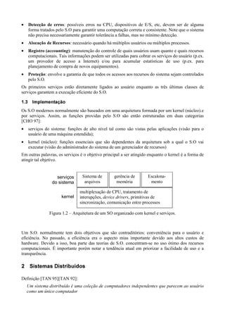 •       ¡ˆ£•ed¡££•B£T‘   : possíveis erros na CPU, dispositivos de E/S, etc, devem ser de alguma
           g ˜ f f ’ ’ ™ ˜ — – ” ’“ ’
           forma tratados pelo S.O para garantir uma computação correta e consistente. Note que o sistema
           não precisa necessariamente garantir tolerância a falhas, mas no mínimo detecção.
    •       ¡pˆˆ•ts¦2¡£¡ˆ¡Fjh
           w k w v u l q r q p k o n m l ki    : necessário quando há múltiplos usuários ou múltiplos processos.
    •       ŠFa¦¡ˆ£B£9pa¡£Tx : manutenção do controle de quais usuários usam quanto e quais recursos
           ‹ ‰ †ˆ‡ † … „ ƒ ƒ ‚€  ~} |{ z y
           computacionais. Tais informações podem ser utilizadas para cobrar os serviços do usuário (p.ex.
           um provedor de acesso a Internet) e/ou para acumular estatísticas de uso (p.ex. para
           planejamento de compra de novos equipamentos).
    •       ¡£•Bˆ4Œ
           Ž “ ’ ‘ Ž    : envolve a garantia de que todos os acessos aos recursos do sistema sejam controlados
           pelo S.O.
    Os primeiros serviços estão diretamente ligados ao usuário enquanto as três últimas classes de
    serviços garantem a execução eficiente do S.O.
    a¦”
    –•         ¦¦¢9œ¦š¦Fœša—
              ¤ £ ¡  Ÿ ž  ˜ › ™ ˜

    Os S.O modernos normalmente são baseados em uma arquitetura formada por um kernel (núcleo).e
    por serviços. Assim, as funções providas pelo S.O são então estruturadas em duas categorias
    [CHO 97]:
    •      serviços do sistema: funções de alto nível tal como são vistas pelas aplicações (visão para o
           usuário de uma máquina estendida);
    •      kernel (núcleo): funções essenciais que são dependentes da arquitetura sob a qual o S.O vai
           executar (visão do administrador do sistema de um gerenciador de recursos)
    Em outras palavras, os serviços é o objetivo principal a ser atingido enquanto o kernel é a forma de
    atingir tal objetivo.


                                 serviços                Sistema de                 gerência de                  Escalona-
                               do sistema                 arquivos                   memória                      mento

                                                       multiplexação de CPU, tratamento de
                                       kernel          interupções,             , primitivas de
                                                                           ¬££aD¡s£a££¡¥
                                                                           «ª ¦ §¨ ª ¥ ¦ ©¨ § ¦
                                                       sincronização, comunicação entre processos

                             Figura 1.2 – Arquitetura de um SO organizado com kernel e serviços.



    Um S.O. normalmente tem dois objetivos que são contraditórios: conveniência para o usuário e
    eficiência. No passado, a eficiência era o aspecto mias importante devido aos altos custos de
    hardware. Devido a isso, boa parte das teorias de S.O. concentram-se no uso ótimo dos recursos
    computacionais. É importante porém notar a tendência atual em priorizar a facilidade de uso e a
    transparência.
­            ¿TÁ¿TB•»²q¹·¶Tp²qh®
            ° Â À¾ ½ ¼¯ º ± °¯ ¸ ° µ ´ ³ ± °¯


    Definição [TAN 95][TAN 92]:
           Fp¡¡•ˆÍ¡á£•ˆp¡Üœ¡àÝa¡£¡¡£·¬¡¡F2Ýp¡¡¡F¡ÜÛ¡£2¡Í¡£ˆF¡£ÍT¡ÕÍ¡F¡¡apF•Î¡ÍT£F»y»ÇÅÃ
          Ó È Ï â Ñ Æ Ñ Ó Ë Ä Ê Ö Ê Ï Ë Ú Ê Ñ ß Æ Ê É Þ Ê Ì Þ Ê Ú Ê Ì Þ È Æ Ê Ï Ó Ì Ë É Ñ Ú Ä Ó Ö Ê Ì Ó Ù Ø Ê × Ó Ö Ë Ä Ñ Ô Ó Ì Ò Ñ Ð È Ï É ÆÈ Ì Ë Ä Ê É ÆÈ Æ Ä
                                                                                                                        ¡¡¡a¡Üå£2£a¡¡ä¡2T¡£Ö
                                                                                                                       Ï Ó Ì ËÉ Ñ Ú Ä Ó Ö Ó ÖÈ Þ ã Ä Ñ Ó Ä Ó
 