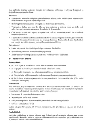 Essa definição implica hardware formado por máquinas autônomas e software fornecendo a
abstração de uma máquina única.
Vantagens:
•     Econômicas: aproveitar máquinas potencialmente ociosas; mais barato vários processadores
      interconectados do que um supercomputador.
•     Distribuição inerente: algumas aplicações são distribuídas por natureza.
•     Tolerância a falhas: em caso de falha de uma máquina, o sistema como um todo pode
      sobreviver, apresentando apenas uma degradação de desempenho.
•     Crescimento incremental: o poder computacional pode ser aumentado através da inclusão de
      novos equipamentos.
•     Flexibilidade: sistemas distribuídos são mais flexíveis do que máquinas isoladas, por isso muitas
      vezes são utilizados até mesmo que não se esteja buscando desempenho. É essa flexibilidade
      que permite que vários usuários compartilhem dados e periféricos.
Desvantagens:
•     Pouco software de alto nível disponível para sistemas distribuídos.
•     Dificuldades para evitar acesso indevido (segurança).
•     A rede de interconexão pode causar problemas ou não dar vazão a demanda.
a¦æ
èç       9¦9¢Dðu4òŠðBî¡œé
         õí ëö õô ó ë ñ ì ë ïí ì ë ê
a¡¦££¡¦p¦¡£ù÷
ú  ÿ û þ ø ú ý ü û ú ø

•     de Localização: os usuários não sabem onde os recursos estão localizados.
•     de Migração: os recursos podem se mover sem alterar seus nomes.
•     de Replicação: os usuários não sabem quantas cópias de um recurso existem.
•     de Concorrência: múltiplos usuários podem compartilhar um recurso automaticamente.
•     de Paralelismo: atividades podem ocorrer em paralelo sem que o usuário saiba (falta muito
      ainda para ser atingido).
 ©¦©¡¦¤¢
¥   ¨£¨ ¨ § ¥£

Para obter isso, hoje a tendência é construir S.O. baseados em um micro kernel (ao invés de um
sistema monolítico com mais performance mas menos flexibilidade). Um microkernel implementa
poucas funções, fornecendo em princípio quatro serviços básicos:
•     Mecanismo de comunicação entre processos
•     Algum tipo de gerência de memória
•     Uma pequena parte do escalonamento e gerência de baixo nível de processos
•     Estrada e saída de baixo nível
Outros serviços (         '%©#!
                          $      ,    ©'E9H9©©EC6A9©642©(
                                           I F 8 B 8 G D F D B @ @ 8 7 5 3 1 00 )   , etc) providos por serviços em nível de
usuário.
 HbH¦¦Y©V©RP
c a W aU`U X WUT S Q

Na teoria, a idéia é que se alguma máquina parar de funcionar, alguma outra máquina pode pegar o
trabalho dela. Na prática, existem alguns servidores em diferentes máquinas que precisam estar no
ar para que o sistema como um todo funcione.
 