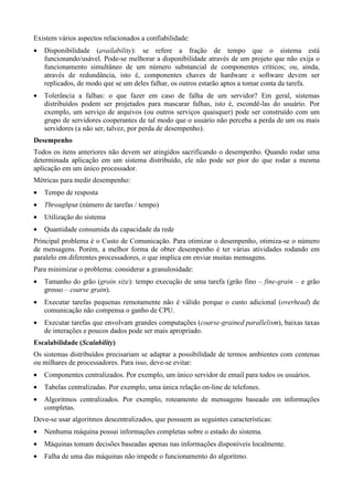 Existem vários aspectos relacionados a confiabilidade:
•    Disponibilidade (            ): se refere a fração de tempo que o sistema está
                                    p ¦©©¦©¡©d
                                      ifgf h dgf d e
     funcionando/usável. Pode-se melhorar a disponibilidade através de um projeto que não exija o
     funcionamento simultâneo de um número substancial de componentes críticos; ou, ainda,
     através de redundância, isto é, componentes chaves de hardware e software devem ser
     replicados, de modo que se um deles falhar, os outros estarão aptos a tomar conta da tarefa.
•    Tolerância a falhas: o que fazer em caso de falha de um servidor? Em geral, sistemas
     distribuídos podem ser projetados para mascarar falhas, isto é, escondê-las do usuário. Por
     exemplo, um serviço de arquivos (ou outros serviços quaisquer) pode ser construído com um
     grupo de servidores cooperantes de tal modo que o usuário não perceba a perda de um ou mais
     servidores (a não ser, talvez, por perda de desempenho).
 ¡v'6¡Rq
y x w r u t r s r

Todos os itens anteriores não devem ser atingidos sacrificando o desempenho. Quando rodar uma
determinada aplicação em um sistema distribuído, ele não pode ser pior do que rodar a mesma
aplicação em um único processador.
Métricas para medir desempenho:
•    Tempo de resposta
•     ©4‡H9©6©€
     ˆ „ †  … „ ƒ ‚    (número de tarefas / tempo)
•    Utilização do sistema
•    Quantidade consumida da capacidade da rede
Principal problema é o Custo de Comunicação. Para otimizar o desempenho, otimiza-se o número
de mensagens. Porém, a melhor forma de obter desempenho é ter várias atividades rodando em
paralelo em diferentes processadores, o que implica em enviar muitas mensagens.
Para minimizar o problema: considerar a granulosidade:
•    Tamanho do grão (
                     %—%•¦©6H‰
                    ˜ –’ ” “ ’ ‘                      ): tempo execução de uma tarefa (grão fino –                 ©lHi¡©¦b™
                                                                                                                    ed k j hg f ed    – e grão
     grosso –          ).          ¦©6Hu%r©©¡m
                                   wv o p t s qp o n
•    Executar tarefas pequenas remotamente não é válido porque o custo adicional (                                             ©¡©l'¡©x
                                                                                                                              ~ } z | { z y   ) de
     comunicação não compensa o ganho de CPU.
•    Executar tarefas que envolvam grandes computações (                       %—¡¦©6©4¡©©6Hˆ¡…#©©¡
                                                                               ƒ‰ Ž „ Ž Ž  ‚  Œ ‹ „ Š ‰  ‚ ‡† „ ƒ ‚  €   ), baixas taxas
     de interações e poucos dados pode ser mais apropriado.
 ¥£ ¦©©¦©¡uˆ›©i©¦©¡6’
¤ ¢¡Ÿ¡   žŸ ž  œš ™ ˜ ” ˜—•— – ”• ” “ ‘

Os sistemas distribuídos precisariam se adaptar a possibilidade de termos ambientes com centenas
ou milhares de processadores. Para isso, deve-se evitar:
•    Componentes centralizados. Por exemplo, um único servidor de email para todos os usuários.
•    Tabelas centralizadas. Por exemplo, uma única relação on-line de telefones.
•    Algoritmos centralizados. Por exemplo, roteamento de mensagens baseado em informações
     completas.
Deve-se usar algoritmos descentralizados, que possuem as seguintes características:
•    Nenhuma máquina possui informações completas sobre o estado do sistema.
•    Máquinas tomam decisões baseadas apenas nas informações disponíveis localmente.
•    Falha de uma das máquinas não impede o funcionamento do algoritmo.
 