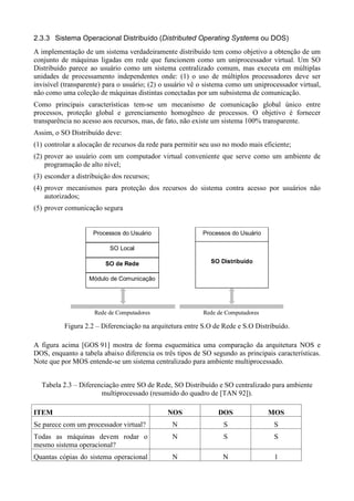 2.3.3 Sistema Operacional Distribuído (      B£7©£¡ìçóý75§ç75Xö97£óòDð
                                            ò ¢ øô ò   ÿ þ ñô üõ ø û ú ù øô ÷ ñõô ñ   ou DOS)
A implementação de um sistema verdadeiramente distribuído tem como objetivo a obtenção de um
conjunto de máquinas ligadas em rede que funcionem como um uniprocessador virtual. Um SO
Distribuído parece ao usuário como um sistema centralizado comum, mas executa em múltiplas
unidades de processamento independentes onde: (1) o uso de múltiplos processadores deve ser
invisível (transparente) para o usuário; (2) o usuário vê o sistema como um uniprocessador virtual,
não como uma coleção de máquinas distintas conectadas por um subsistema de comunicação.
Como principais características tem-se um mecanismo de comunicação global único entre
processos, proteção global e gerenciamento homogêneo de processos. O objetivo é fornecer
transparência no acesso aos recursos, mas, de fato, não existe um sistema 100% transparente.
Assim, o SO Distribuído deve:
(1) controlar a alocação de recursos da rede para permitir seu uso no modo mais eficiente;
(2) prover ao usuário com um computador virtual conveniente que serve como um ambiente de
    programação de alto nível;
(3) esconder a distribuição dos recursos;
(4) prover mecanismos para proteção dos recursos do sistema contra acesso por usuários não
    autorizados;
(5) prover comunicação segura


                     Processos do Usuário                    Processos do Usuário

                          SO Local
                          ©§£¤
                         ¨ ¦¨  ¨ ¦ ¥                            321)'%$ ! £
                                                                4 0 ( #  

                   Módulo de Comunicação




                     Rede de Computadores                    Rede de Computadores

          Figura 2.2 – Diferenciação na arquitetura entre S.O de Rede e S.O Distribuído.

A figura acima [GOS 91] mostra de forma esquemática uma comparação da arquitetura NOS e
DOS, enquanto a tabela abaixo diferencia os três tipos de SO segundo as principais características.
Note que por MOS entende-se um sistema centralizado para ambiente multiprocessado.


   Tabela 2.3 – Diferenciação entre SO de Rede, SO Distribuído e SO centralizado para ambiente
                       multiprocessado (resumido do quadro de [TAN 92]).

 A975
@ 8 6                                          FDB
                                              E C                   FDG
                                                                   E C                  IH@
                                                                                       E C
Se parece com um processador virtual?           N                     S                  S
Todas as máquinas devem rodar o                 N                     S                  S
mesmo sistema operacional?
Quantas cópias do sistema operacional           N                    N                   1
 