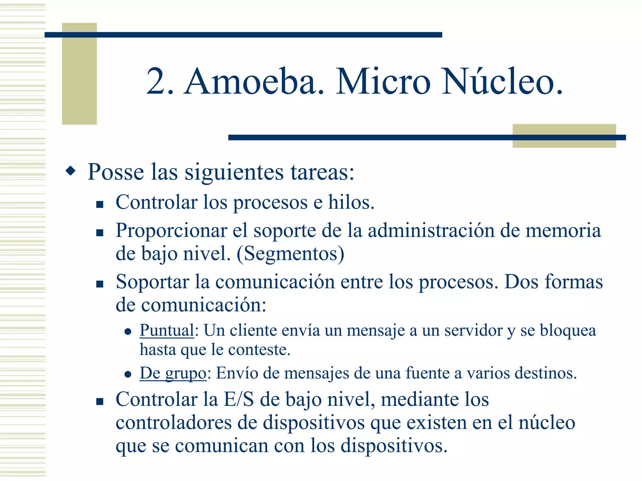 2. Amoeba. Micro Núcleo.
 Posse las siguientes tareas:
 Controlar los procesos e hilos.
 Proporcionar el soporte de la administración de memoria
de bajo nivel. (Segmentos)
 Soportar la comunicación entre los procesos. Dos formas
de comunicación:
 Puntual: Un cliente envía un mensaje a un servidor y se bloquea
hasta que le conteste.
 De grupo: Envío de mensajes de una fuente a varios destinos.
 Controlar la E/S de bajo nivel, mediante los
controladores de dispositivos que existen en el núcleo
que se comunican con los dispositivos.
 