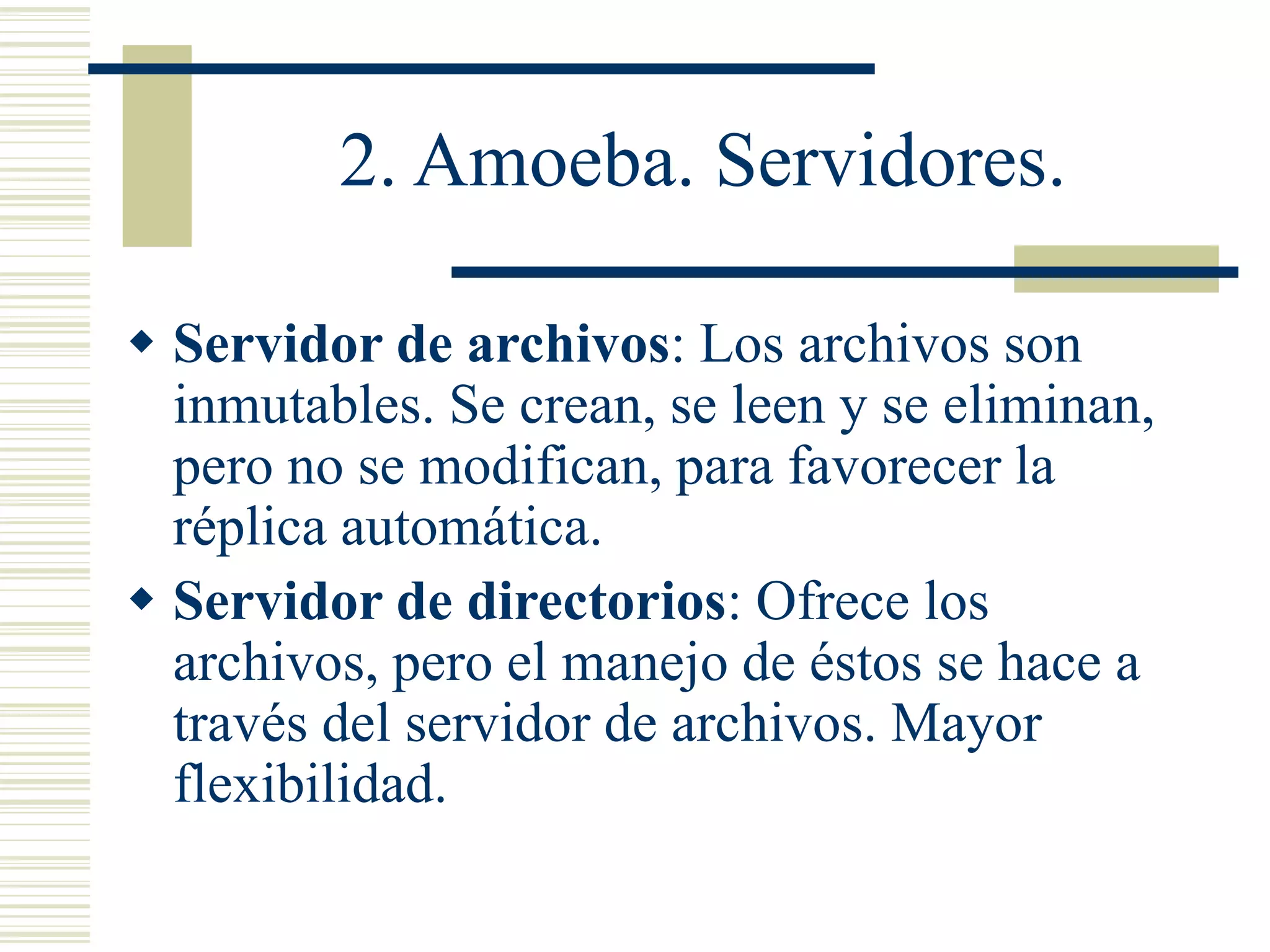 2. Amoeba. Servidores.
 Servidor de archivos: Los archivos son
inmutables. Se crean, se leen y se eliminan,
pero no se modifican, para favorecer la
réplica automática.
 Servidor de directorios: Ofrece los
archivos, pero el manejo de éstos se hace a
través del servidor de archivos. Mayor
flexibilidad.
 